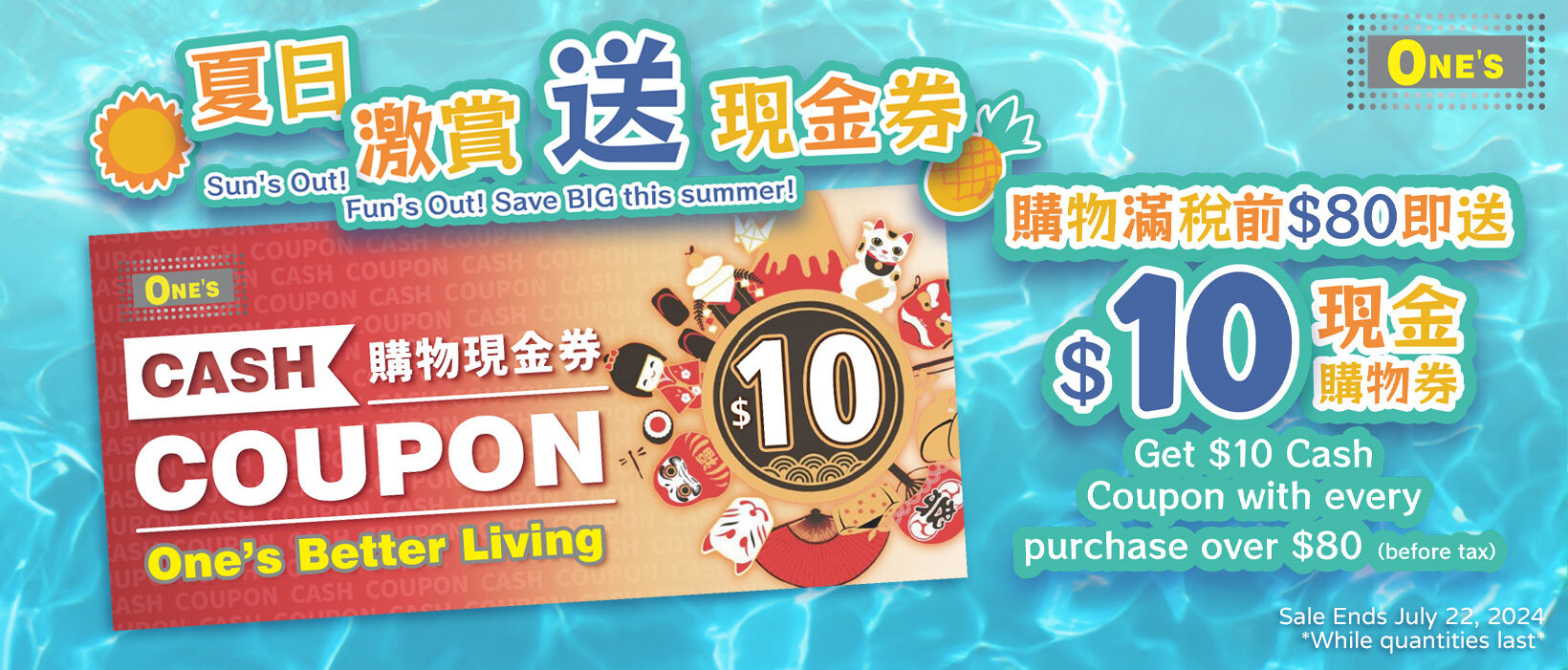 One's Better Living Summer Crazy Sale's Flyer Limited time promotion! Get $10 Cash Coupon with every purchase over $80 (Before tax)